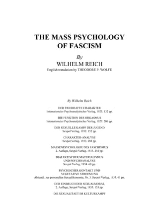 THE MASS PSYCHOLOGY
OF FASCISM
By
WILHELM REICH
English translation by THEODORE P. WOLFE
By Wilhelm Reich
DER TRIEBHAFTE CHARAKTER
Internationaler Psychoanalytischer Verlag, 1925. 132 pp.
DIE FUNKTION DES ORGASMUS
Internationaler Psychoanalytischer Verlag, 1927. 206 pp.
DER SEXUELLE KAMPF DER JUGEND
Sexpol Verlag, 1932. 152 pp.
CHARAKTER-ANALYSE
Sexpol Verlag, 1933. 288 pp.
MASSENPSYCHOLOGIE DES FASCHISMUS
2. Auflage, Sexpol Verlag, 1933. 292 pp.
DIALEKTISCHER MATERIALISMUS
UND PSYCHOANALYSE
Sexpol Verlag, 1934. 60 pp.
PSYCHISCHER KONTAKT UND
VEGETATIVE STROEMUNG
Abhandl. zur personellen Sexualökonomie, Nr. 3. Sexpol Verlag, 1935. 61 pp.
DER EINBRUCH DER SEXUALMORAL
2. Auflage, Sexpol Verlag, 1935. 155 pp.
DIE SEXUALITAET IM KULTURKAMPF
 