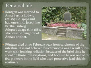  Röntgen was married to
Anna Bertha Ludwig
(m. 1872, d. 1919) and
had one child, Josephine
Bertha Ludwig.
Adopted at age 6, in 1887,
she was the daughter of
Anna's brother.
 Röntgen died on 10 February 1923 from carcinoma of the
intestine. It is not believed his carcinoma was a result of his
work with ionizing radiation because of the brief time he
spent on those investigations, and because he was one of the
few pioneers in the field who used protective lead shields
routinely
 