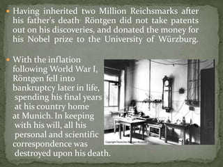  Having inherited two Million Reichsmarks after
his father's death. Röntgen did not take patents
out on his discoveries, and donated the money for
his Nobel prize to the University of Würzburg.
 With the inflation
following World War I,
Röntgen fell into
bankruptcy later in life,
spending his final years
at his country home
at Munich. In keeping
with his will, all his
personal and scientific
correspondence was
destroyed upon his death.
 