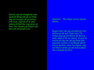 Senrita satt på skolgården och
spelade Minecraft på sin iPad.
Jag var tvungen att ge henne
mitt virus. Jag ﬁck en E mail
adress till Senrita. Jag skrev en
länk. Hon tryckte på länken och
ﬁck mitt minecraft virus.
Kapitel 9 Tills någon annan öppnar
dörren
Dagen efter satt jag på lektoinen och
tänkte på allt som hade hänt. På
rasten såg jag och Mario att Senrita
hade råkat ut för en olycka. Vi gick till
henne då såg hon att jag hade den
saknade nyckeln vi berättade allt för
henne det blev våran hemlighet. Jag
och Mario tänkte på det hela kvällen
när vi kollade på Film.
 