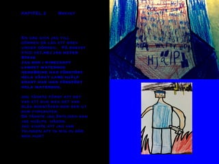 KAPITEL 2 Brevet
En dag gick jag till
dörren då låg ett brev
under dörren. På brevet
stod det,hej jag heter
Steve
Jag bor i minecraft
landet waterdog
heroBrine har förstört
hela vårat land hjälp
snart har han förstört
hela waterdog.
Jag tänkte först att det
var ett bus men det var
blåa bokstäver som ser ut
som fyrkanter.
Då tänkte jag äntligen kan
jag hjälpa någon.
Jag visste att jag var
tvungen att ta mig in där
men hur?
 