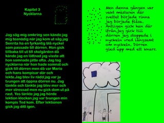 Kapitel 3
Nycklarna
Jag såg mig omkring sen kände jag
mig toanödig när jag kom ut såg jag
Senrita ha en fyrkantig blå nyckel
som passade till dörren. Hon gick
tillbaka till ut till skolgården då
kände jag en lättnad jag visste att
hon somnade jätte ofta. Jag tog
nycklarna när hon hade somnat och
gick till dörren men då var Mario
och hans kompisar där och
lekte.Jag blev liv rädd jag var ju
tvungen att öppna dörren nu. Jag
tänkte och tänkte jag blev mer och
mer stressad men nu gick dom ut på
rast. Yes tänkte jag jag hörde
lektion klockan jag var tvungen min
kompis Ted kom. Efter lektionen
gick jag ditt igen.
Men denna gången var
vakt mästaren där
svettet började rinna
jag började flåsa.
Äntligen gick han där
ifrån.jag gick till
dörren jag stoppade i
nyckeln vred långsamt
om nyckeln. Dörren
gled upp med ett knarr.
 