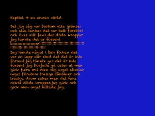 Kapitel 4 en annan värld
Det jag såg var bortom alla gränser
och alla tankar det var helt förstört
och över allt fans det döda kroppar
jag tänkte det är försent
booooooooom!!!!!!!!!!!!!!!!!!!!!!!!!!!!!!!!!!!!!
!!!!!!!!!!!!!!!!!!!!!!!!!!!!!
Jag kände något i bak fickan det
var en lapp där stod det det är inte
försent.jag tänkte yes det är inte
försent jag började gå öster ut men
gick flera mil men såg inget absolut
inget förutom trasiga fåntäner och
trasiga dröm saker men det fans
också döda kroppar.jag gick och
gick men inget hittade jag.
 