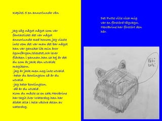 Kapitel 5 en annorlunda vän
Jag såg något något som var
fantastiskt det var något
annorlunda med honom.jag visste
inte vem det var man det bar något
han var ganska lik min bror
ögonfärgen,telesetet,och lever
fläcken i pannan.han sa hej är det
du som är Jack den utvalde
magikern.
-jag är jack men nog inte utvald.
-heter du bowlington så är du
utvald.
-jag heter bowlington.
-då är du utvald .
Kom du måste se en sak.Herobrine
har tagit över Waterdog han har
dödat alla i hela västra delen av
waterdog.
Det Putte ville visa mig
var en förstörd tågvagn.
HeroBrine har förstört den
här.
 