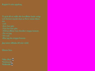 Kapitel 6 mitt uppdrag.
Vi gick till ett ställe där heroBrine hade varigt
och förstört mycket.han sa Steve måste klara
det.
-vad.
-Seve har gått.
-Vart har han gått.
-Till heroBrine han försöker stoppa honom.
-Nu vet jag.
-Vet vad.
-Hur jag ska stoppa honom.
Jag måste tillbaka till min värld.
Hämte lista.
*Min iPad 📲
*hörlurar🔊
Walkitalki📲
 