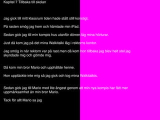 Kapitel 7 Tillbaka till skolan
Jag gick till mitt klassrum tiden hade stått still konstigt.
På rasten smög jag hem och hämtade min iPad.
Sedan gick jag till min kompis hus utanför dörren låg mina hörlurar.
Just då kom jag på det mina Walkitalki låg i rektorns kontor.
Jag smög in när rektorn var på rast.men då kom hon tillbaka jag blev helt stel jag
skyndade mig och gömde mig.
Då kom min bror Mario och upphållde henne.
Hon upptäckte inte mig så jag gick och tog mina Walkitalkis.
Sedan gick jag till Mario med lite ångest genom att min nya kompis har fått mer
uppmärksamhet än min bror Mario.
Tack för allt Mario sa jag
 
