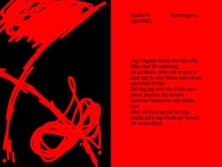 Kapitel 8 Sanningens
ögonblick
Jag frågade Mario om han ville
följa med till waterdog.
Ja sa Mario. Men när vi gick in
kom jag in men Mario kom till ett
gammalt förråd.
Då såg jag min vän Putte som
skrek skynda dig annars
kommer Herobrine och dödar
oss.
Men då kom jag på hur jag
skulle göra jag skulle ge honom
ett virus=Stryk.
 
