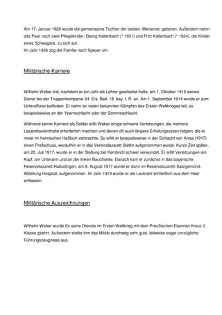 Am 17. Januar 1926 wurde die gemeinsame Tochter der beiden, Marianne, geboren. Außerdem nahm
das Paar noch zwei Pflegekinder, Georg Kaltenbach (* 1921) und Fritz Kaltenbach (* 1924), die Kinder
eines Schwagers, zu sich auf.
Im Jahr 1926 zog die Familie nach Speyer um.
Militärische Karriere
Wilhelm Weber trat, nachdem er ein Jahr als Lehrer gearbeitet hatte, am 1. Oktober 1910 seinen
Dienst bei der Truppenkompanie 9/I., Erstes Bataillon, 18. bayerisches Infanterie-Regiment an. Am 1.
September 1914 wurde er zum Unteroffizier befördert. Er nahm an vielen bekannten Schlachten des
Ersten Weltkrieges teil, so beispielsweise an der Ypernschlacht oder der Sommeschlacht.
Während seiner Karriere als Soldat erlitt Weber einige schwere Verletzungen, die mehrere
Lazarettaufenthalte erforderlich machten und denen oft auch längere Erholungszeiten folgten, die er
meist im heimischen Haßloch verbrachte. So erlitt er beispielsweise in der Schlacht von Arras (1917)
einen Prellschuss, woraufhin er in das Vereinslazarett Stettin aufgenommen wurde. Kurze Zeit später,
am 20. Juli 1917, wurde er in der Stellung bei Kambrich schwer verwundet. Er erlitt Verletzungen am
Kopf, am Unterarm und an der linken Bauchseite. Danach kam er zunächst in das bayerische
Reservelazarett Habudingen, am 8. August 1917 wurde er dann im Reservelazarett Saargemünd,
Abteilung Hospital, aufgenommen. Im Jahr 1919 wurde er als Leutnant schließlich aus dem Heer
entlassen.
Militärische Auszeichnungen
Wilhelm Weber wurde für seine Dienste im Ersten Weltkrieg mit dem Preußischen Eisernen Kreuz 2.
Klasse geehrt. Außerdem stellte ihm das Militär durchweg sehr gute, teilweise sogar vorzügliche
Führungszeugnisse aus.
 