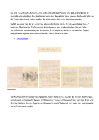 Sie sind von unterschiedlichem Format. Die Qualität des Papiers bzw. des Zeichengeräts ist ebenfalls
unterschiedlich. Dies lässt darauf schließen, dass Weber keine eigenen Zeichenutensilien an die Front
mitgenommen hatte, sondern die Mittel nutzte, die ihm zur Verfügung standen.
Es fällt auf, dass viele der an seine Frau adressierten Briefe mit der Anrede „Mein liebes Herz…“
beginnen. Meist sind die Briefe mehrere Seiten lang und sehr eng beschrieben. Sie beinhalten
Verschiedenes, von dem Alltag der Soldaten im Schützengraben bis hin zu persönlichen Dingen,
beispielsweise eigenen Krankheiten oder den Verlust von Kameraden:
• Feldpostbriefe
Feldpostbriefe
Der Nachlass Wilhelm Weber ist aufgesplittet. Große Teile davon, darunter die meisten Zeichnungen,
befinden sich im Stadtarchiv Speyer. Im Bundesarchiv - Militärarchiv in Freiburg im Breisgau finden
sich zahlreiche Feldpostbriefe Webers. Im Bayerischen Kriegsarchiv wird die Offizierspersonalakte
Webers aus dem 1. Weltkrieg verwahrt.
 