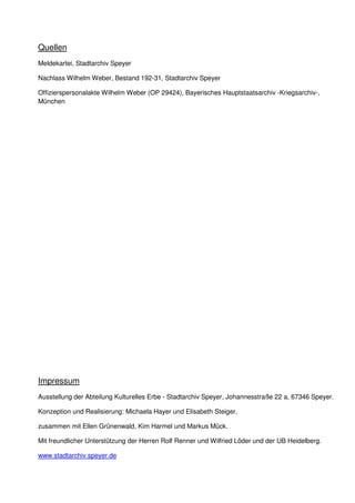 Quellen
Meldekartei, Stadtarchiv Speyer
Nachlass Wilhelm Weber, Bestand 192-31, Stadtarchiv Speyer
Offizierspersonalakte Wilhelm Weber (OP 29424), Bayerisches Hauptstaatsarchiv -Kriegsarchiv-,
München
Impressum
Ausstellung der Abteilung Kulturelles Erbe - Stadtarchiv Speyer, Johannesstraße 22 a, 67346 Speyer.
Konzeption und Realisierung: Michaela Hayer und Elisabeth Steiger,
zusammen mit Ellen Grünenwald, Kim Harmel und Markus Mück.
Mit freundlicher Unterstützung der Herren Rolf Renner und Wilfried Löder und der UB Heidelberg.
www.stadtarchiv.speyer.de
 