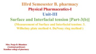 IIIrd Semesester B. pharmacy
Physical Pharmaceutics-I
Unit-III
Surface and Interfacial tension [Part-3(b)]
(Measurement of Surface and Interfacial tension: 3.
Wilhelmy plate method 4. DuNouy ring method )
Miss. Pooja D. Bhandare
(Assistant professor)
Kandhar college of pharmacy
 
