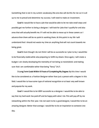(something that is not in my current vocabulary.) No one else will do this for me so it is all
up to me to prevail and determine my success. I will need to make an investment.
Goal 4: I would like to have a job that would be able to let me take small steps and
possibly get me further to being a designer. I will look for jobs that I qualify for and also
ones that will actually benefit me. If I will not be able to move up in these careers as I
advance then there will be no point in working there. At this point in my life I will
understand that I should not waste my time on anything that will not count towards me
being great.
Goal 5: Even though I do not think I will be as successful as I plan to be, I would like
to be financially stable while also preparing to fulfill my dream. Once again, I will create a
budget. I am slowly developing the mentality of not being so materialistic and making
sure that I am comfortable rather than being “fancy” 24/7.
5 Long Term Goals Within 10 Years of Completing My Degree: By this time I would
like to be considered as a Fashion Designer rather than just a person with a degree in this
field. I would like to have some type of national recognition or at least very well known
and popular for my work.
Goal 1: I would like to be VERY successful as a designer. I would like to be able to
say that my hard work has paid off and be happy with what I do. This will pay off by me
networking within the first year. I do not want to be a good designer, I would like to be an
amazing designer. Better than average. I would like to be an inspiration to someone one
day.
 