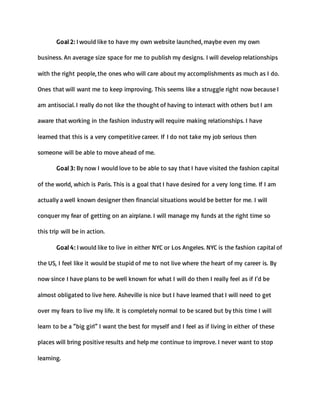 Goal 2: I would like to have my own website launched, maybe even my own
business. An average size space for me to publish my designs. I will develop relationships
with the right people, the ones who will care about my accomplishments as much as I do.
Ones that will want me to keep improving. This seems like a struggle right now because I
am antisocial. I really do not like the thought of having to interact with others but I am
aware that working in the fashion industry will require making relationships. I have
learned that this is a very competitive career. If I do not take my job serious then
someone will be able to move ahead of me.
Goal 3: By now I would love to be able to say that I have visited the fashion capital
of the world, which is Paris. This is a goal that I have desired for a very long time. If I am
actually a well known designer then financial situations would be better for me. I will
conquer my fear of getting on an airplane. I will manage my funds at the right time so
this trip will be in action.
Goal 4: I would like to live in either NYC or Los Angeles. NYC is the fashion capital of
the US, I feel like it would be stupid of me to not live where the heart of my career is. By
now since I have plans to be well known for what I will do then I really feel as if I’d be
almost obligated to live here. Asheville is nice but I have learned that I will need to get
over my fears to live my life. It is completely normal to be scared but by this time I will
learn to be a “big girl” I want the best for myself and I feel as if living in either of these
places will bring positive results and help me continue to improve. I never want to stop
learning.
 