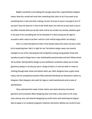 Goal 5: I would like to be making the average salary that a typical fashion designer
makes. Now this, overall will come from everything that I plan to do. If you want to do
something then it will come from making a hustle. You have to want it enough to do it. If
you don’t have the heart for it then it will all fall down. You will not do your best or put in
any effort towards what you do. My career will be my number one priority, whatever gets
in the way of me succeeding will not be tolerated. If it takes all day and all night to
succeed in what I want to do then I will do it and I will be happy while I am doing it.
Here is a small description of what I have learned about this career and also a little
bit of explaining how I feel it is right for me: The fashion design career, has recently
emerged as one of the most popular and competitive among young people. Those who
actually succeed in design have a very individualistic personal style and don’t follow trends
set by others. Having fashion design as your profession sometimes allows you to meet
glamorous people. It can also put you in charge of what is in and out when it comes to
clothing through ramp shows and fashion write-ups. Most designers have a great social
status, and are accepted by everyone. Many talented individuals are attracted to careers as
designers. Most designers who work for large or small manufacturers pick an area of
specialization.
They understand the needs of their clients and create attractive, functional
garments and accessories. When designing they must keep a close watch on fit, style,
color, texture, size, and material. Designing any outfit starts with sketching and original
idea on paper or on computer programs. Creativity and artistic abilities are crucial to have
 