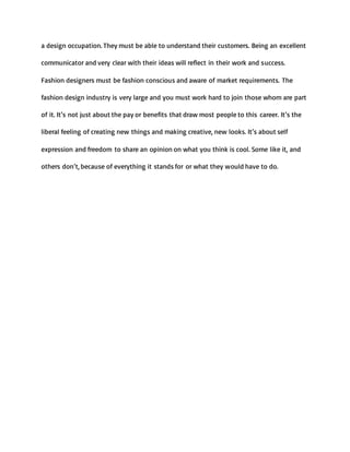 a design occupation. They must be able to understand their customers. Being an excellent
communicator and very clear with their ideas will reflect in their work and success.
Fashion designers must be fashion conscious and aware of market requirements. The
fashion design industry is very large and you must work hard to join those whom are part
of it. It’s not just about the pay or benefits that draw most people to this career. It’s the
liberal feeling of creating new things and making creative, new looks. It’s about self
expression and freedom to share an opinion on what you think is cool. Some like it, and
others don’t, because of everything it stands for or what they would have to do.
 
