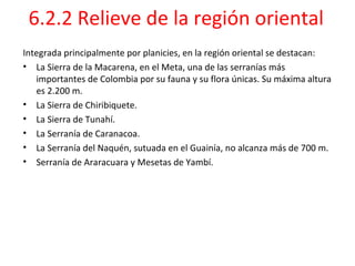 6.2.2 Relieve de la región oriental
Integrada principalmente por planicies, en la región oriental se destacan:
• La Sierra de la Macarena, en el Meta, una de las serranías más
   importantes de Colombia por su fauna y su flora únicas. Su máxima altura
   es 2.200 m.
• La Sierra de Chiribiquete.
• La Sierra de Tunahí.
• La Serranía de Caranacoa.
• La Serranía del Naquén, sutuada en el Guainía, no alcanza más de 700 m.
• Serranía de Araracuara y Mesetas de Yambí.
 