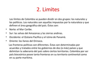 2. Limites
     Los límites de Colombia se pueden dividir en dos grupos: los naturales y
     los políticos. Los naturales son aquellas impuestas por la naturaleza y que
     definen el área geográfica del país. Éstos son:
•    Norte: el Mar Caribe.
•    Sur: las selvas del Amazonas y las sierras andinas.
•    Occidente: el Océano Pacífico y el istmo de Panamá.
•    Oriente: los llanos del Orinoco.
    Las fronteras políticas son diferentes. Éstas son determinadas por
     acuerdos y tratados entre los gobiernos de dos (o más) países y que
     delimitan la soberanía del país sobre ciertos territorios. Colombia por ser
     país bioceánico posee tanto fronteras en su territorio continental como
     en su parte marítima.
 