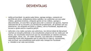 DESVENTAJAS
 Adiós privacidad. La gente sube fotos, agrega amigos, comenta en
perfiles de otros, etiquétalas fotos subidas, no conforme con eso sube
videos, gestiona eventos, etiqueta gente en los videos, agrega a
desconocidos, se suscribe a grupos para dar a conocer sus gustos, ingresa
información de su escuela y su formación profesional, de quiénes son sus
familiares, los etiqueta en fotos y videos, cierra Facebook, dejando así,
acceso a quien entre a nuestro perfil.
 Adicción a las redes sociales son adictivas, las Universidad de Maryland
realizó un estudio pidiendo a los estudiantes alejarse de las redes por 24
horas, los resultados mostraron que los estudiantes se sienten ansiosos,
miserables, locos, etc. sin redes sociales. Las adicción a Facebook
tiene350 veces más búsquedas que la adicción al cigarro. Autoestima,
más actitud, son estudiantes que están más tiempo en Facebook
y tienden a ser más narcisistas.
 