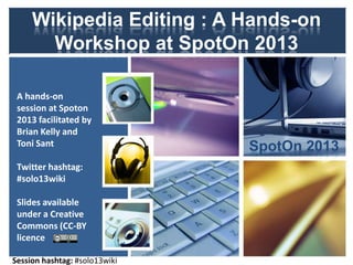 Wikipedia Editing : A Hands-on
Workshop at SpotOn 2013
A hands-on session
at Spoton 2013
facilitated by
Brian Kelly, Cetis
and Toni Sant,
Wikimedia UK /
Hull University
Twitter hashtag:
#solo13wiki
Slides available
under a Creative
Commons (CC-BY)
licence
Slides, etc. available at http://bit.ly/solo13wiki

SpotOn 2013

 