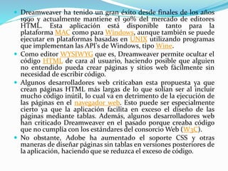  Dreamweaver ha tenido un gran éxito desde finales de los años
1990 y actualmente mantiene el 90% del mercado de editores
HTML. Esta aplicación está disponible tanto para la
plataforma MAC como para Windows, aunque también se puede
ejecutar en plataformas basadas en UNIX utilizando programas
que implementan las API's de Windows, tipo Wine.
 Como editor WYSIWYG que es, Dreamweaver permite ocultar el
código HTML de cara al usuario, haciendo posible que alguien
no entendido pueda crear páginas y sitios web fácilmente sin
necesidad de escribir código.
 Algunos desarrolladores web criticaban esta propuesta ya que
crean páginas HTML más largas de lo que solían ser al incluir
mucho código inútil, lo cual va en detrimento de la ejecución de
las páginas en el navegador web. Esto puede ser especialmente
cierto ya que la aplicación facilita en exceso el diseño de las
páginas mediante tablas. Además, algunos desarrolladores web
han criticado Dreamweaver en el pasado porque creaba código
que no cumplía con los estándares del consorcio Web (W3C).
 No obstante, Adobe ha aumentado el soporte CSS y otras
maneras de diseñar páginas sin tablas en versiones posteriores de
la aplicación, haciendo que se reduzca el exceso de código.
 