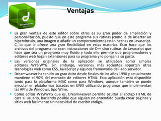 Ventajas
 La gran ventaja de este editor sobre otros es su gran poder de ampliación y
personalización, puesto que en este programa sus rutinas (como la de insertar un
hipervínculo, una imagen o añadir un comportamiento) están hechas en Javascript-
C, lo que le ofrece una gran flexibilidad en estas materias. Esto hace que los
archivos del programa no sean instrucciones de C++ sino rutinas de Javascript que
hace que sea un programa muy fluido y todo ello permite que programadores y
editores web hagan extensiones para su programa y lo pongan a su gusto.
 Las versiones originales de la aplicación se utilizaban como simples
editores WYSIWYG. Sin embargo, versiones más recientes soportan otras
tecnologías web como CSS, JavaScript y algunos frameworks del lado servidor.
 Dreamweaver ha tenido un gran éxito desde finales de los años 1990 y actualmente
mantiene el 90% del mercado de editores HTML. Esta aplicación está disponible
tanto para la plataforma MAC como para Windows, aunque también se puede
ejecutar en plataformas basadas en UNIX utilizando programas que implementan
las API's de Windows, tipo Wine.
 Como editor WYSIWYG que es, Dreamweaver permite ocultar el código HTML de
cara al usuario, haciendo posible que alguien no entendido pueda crear páginas y
sitios web fácilmente sin necesidad de escribir código.
 
