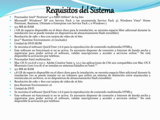 Requisitos del Sistema
 Procesador Intel® Pentium® 4 o AMD Athlon® de 64 bits
 Microsoft® Windows® XP con Service Pack 2 (se recomienda Service Pack 3); Windows Vista® Home
Premium, Business, Ultimate o Enterprise con Service Pack 1; o Windows 7
 512 MB de RAM
 1 GB de espacio disponible en el disco duro para la instalación; se necesita espacio libre adicional durante la
instalación (no se puede instalar en dispositivos de almacenamiento flash extraíbles)
 Resolución de 1580 × 800 con tarjeta de vídeo de 16 bits
 Java™ Runtime Environment 1.6 (incluido)
 Unidad de DVD-ROM
 Se necesita el software QuickTime 7.6.6 para la reproducción de contenido multimedia HTML5
 Este software no funcionará si no se activa. Es necesario disponer de conexión a Internet de banda ancha y
registrarse para poder activar el software, validar suscripciones y acceder a servicios online.* No está
disponible la activación por teléfono.
 Procesador Intel multinúcleo
 Mac OS X v10.6.8 o v10.7. Adobe Creative Suite 5, 5.5 y las aplicaciones de CS6 son compatibles con Mac OS X
Mountain Lion (v10.8) si se instalan en sistemas basados en Intel.**
 512 MB de RAM
 1,8 GB de espacio disponible en el disco duro para la instalación; se necesita espacio libre adicional durante la
instalación (no se puede instalar en un volumen que utilice un sistema de distinción entre mayúsculas y
minúsculas en archivos, ni en dispositivos de almacenamiento flash extraíbles)
 Resolución de 1280 × 800 con tarjeta de vídeo de 16 bits
 Java Runtime Environment 1.6
 Unidad de DVD
 Se necesita el software QuickTime 7.6.6 para la reproducción de contenido multimedia HTML5
 Este software no funcionará si no se activa. Es necesario disponer de conexión a Internet de banda ancha y
registrarse para poder activar el software, validar suscripciones y acceder a servicios online.* No está
disponible la activación por teléfono.
 