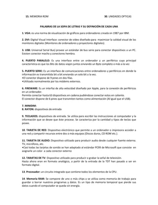 15. MEMORIA ROM                                                      30. UNIDADES OPTICAS


               PALABRAS DE LA SOPA DE LETRAS Y SU DEFINICIÓN DE CADA UNA

1. VGA: es una norma de visualización de gráficos para ordenadores creada en 1987 por IBM.

2. DVI: Digital Visual Interface: conector de video diseñado para maximizar la calidad visual de los
monitores digitales (Monitores de ordenadores y proyectores digitales).

3. USB: Universal Serial Bus) provee un estándar de bus serie para conectar dispositivos a un PC.
Existen conector macho y conectores hembra.

4. PUERTO PARALELO: Es una interface entre un ordenador y un periférico cuya principal
característica es que los Bits de datos viajen juntos enviando un Byte completo o más a la vez

5. PUERTO SERIE: Es un interface de comunicaciones entre ordenadores y periféricos en donde la
información es transmitida bit a bit enviando un solo bit a la vez.
•El conector dispone de 9 pines en dos filas.
•Utilizado normalmente por los módems externos.

6. FIREWARE: Es un interfaz de alta velocidad diseñado por Apple, para la conexión de periféricos
en un ordenador.
Permite conectar hasta 63 dispositivos en cadena pudiéndose conectar estos en caliente.
El conector dispone de 6 pines que transmiten tantos como alimentación (Al igual que el USB).

7. MINIDIM:
8. RATON: dispositivos de entrada

9. TECLADOS: dispositivos de entrada. Se utiliza para escribir las instrucciones al computador y la
información que se desee que éste procese. Se caracteriza por la cantidad y tipos de teclas que
posee.

10. TARJETA DE RED: Dispositivo electrónico que permite a un ordenador o impresora acceder a
una red y compartir recursos entre dos o más equipos (Discos duros, CD ROM etc.).

11. TARJETA DE AUDIO: Dispositivo utilizado para producir audio desde cualquier fuente externa.
TV, micrófono, etc.
•Casi todas las tarjetas de sonido se han adaptado al estándar PC99 de Microsoft que consiste en
asignarle un color a cada conector externo

12. TARJETAS DE TV: Dispositivo utilizado para producir o grabar la señal de televisión.
Hasta ahora eran en formato analógico, a partir de la entrada de la TDT han pasado a ser en
formato digital.

13. Procesador: un circuito integrado que contiene todos los elementos de la CPU.

14. Memoria RAM: Se compone de uno o más chips y se utiliza como memoria de trabajo para
guardar o borrar nuestros programas y datos. Es un tipo de memoria temporal que pierde sus
datos cuando el computador se queda sin energía.
 