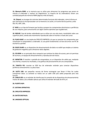 15. Memoria ROM: es la memoria que se utiliza para almacenar los programas que ponen en
marcha el ordenador y realizan los diagnósticos. La mayoría de los ordenadores tienen una
cantidad pequeña de memoria ROM (algunos miles de bytes).

 16. Chipset: se encargan de controlar determinadas funciones del ordenador, como la forma en
que interactúa el microprocesador con la memoria o la caché, o el control de los puertos y slots
ISA, PCI, AGP, USB...

17. BIOS: es un tipo de firmware que localiza y prepara los componentes electrónicos o periféricos
de una máquina, para comunicarlos con algún sistema operativo que la gobernará.

18. MOUSE: Caja de bordes redondeada que se utiliza con una sola mano, moviéndolo sobre una
superficie plana, siendo este movimiento reproducido sobre el monitor a través del cursor.

19. PLACA BASE: es una tarjeta de CIRCUITO IMPRESO a la que se conectan los componentes que
constituyen la computadora u ordenador. Es una parte fundamental a la hora de armar una PC de
escritorio o portátil.

20. DISCO DURO: es un dispositivo de almacenamiento de datos no volátil que emplea un sistema
de grabación magnética para almacenar datos digitales.

21. CD-ROM: es un prensado disco compacto que contiene los datos de acceso, pero sin permisos
de escritura, un equipo de almacenamiento y reproducción de música.

22. MONITOR: El monitor o pantalla de computadora, es un dispositivo de salida que, mediante
una interfaz, muestra los resultados, o los gráficos del procesamiento de una computadora.

23. TARJETA PCI: consiste en DOS bus de ordenador estándar para conectar dispositivos
periféricos directamente a su placa base.

24. SLOTS USB: son pequeñas ranuras de forma rectangular que llevan 4 hilos los cuales
transportan datos. La conexión se realiza con un cable USB (usb cable) preparado para esta
función.
25. CABLES IDE: es un estándar de interfaz para la conexión de los dispositivos de almacenamiento
masivo de datos y las unidades ópticas que utiliza el estándar derivado de ATA y el.

26. PUERTO AGP:

27. SISTEMA OPERATIVO:

28. CIRCUITOS IMPRESOS:

29. DATOS DIGITALES:

30. UNIDADES OPTICAS:
 