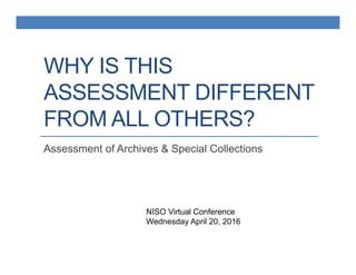 WHY IS THIS
ASSESSMENT DIFFERENT
FROM ALL OTHERS?
Assessment of Archives & Special Collections
NISO Virtual Conference
Wednesday April 20, 2016
 