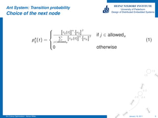 Ant System: Transition probability
Choice of the next node




                                                                                                                           TEMPLATE: ADRIAN WILKE
                                                           α        β
                                                    [τij (t)] ·[νij ]
                                            
                                                                  α        β   if j ∈ alloweda
                                 a
                                pij (t) =                 [τiy (t)] ·[νiy ]                                          (1)
                                             y ∈alloweda
                                             0                                  otherwise
                                            




Ant Colony Optimization - Adrian Wilke                                                            January 18, 2011         9
 