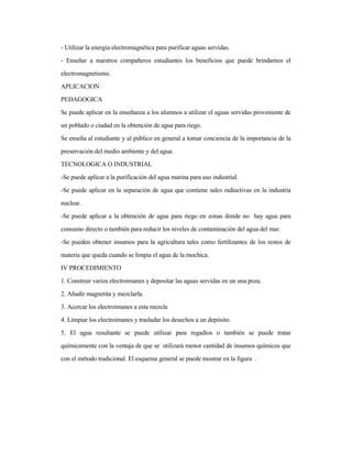 - Utilizar la energía electromagnética para purificar aguas servidas.
- Enseñar a nuestros compañeros estudiantes los beneficios que puede brindarnos el
electromagnetismo.
APLICACION
PEDAGOGICA
Se puede aplicar en la enseñanza a los alumnos a utilizar el aguas servidas proveniente de
un poblado o ciudad en la obtención de agua para riego.
Se enseña al estudiante y al público en general a tomar conciencia de la importancia de la
preservación del medio ambiente y del agua.
TECNOLOGICA O INDUSTRIAL
-Se puede aplicar a la purificación del agua marina para uso industrial.
-Se puede aplicar en la separación de agua que contiene sales radiactivas en la industria
nuclear.
-Se puede aplicar a la obtención de agua para riego en zonas donde no hay agua para
consumo directo o también para reducir los niveles de contaminación del agua del mar.
-Se pueden obtener insumos para la agricultura tales como fertilizantes de los restos de
materia que queda cuando se limpia el agua de la mochica.
IV PROCEDIMIENTO
1. Construir varios electroimanes y depositar las aguas servidas en un una poza.
2. Añadir magnetita y mezclarla.
3. Acercar los electroimanes a esta mezcla
4. Limpiar los electroimanes y trasladar los desechos a un depósito.
5. El agua resultante se puede utilizar para regadíos o también se puede tratar
químicamente con la ventaja de que se utilizará menor cantidad de insumos químicos que
con el método tradicional. El esquema general se puede mostrar en la figura .
 