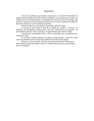 RESUMEN
Uno de los problemas que presenta nuestro país es la falta de Electricidad. En
algunos pueblos alejados de nuestra serranía el problema es tan grande que no cuentan con
ningún servicio de energía eléctrica. La importancia de conocer el valor de la energía que
produce el viento para el aprovechamiento óptimo de esta y para el control de la influencia
del medio ambiente en la vida cotidiana del hombre.
Nuestro Problema es como generar electricidad a partir del viento.
La manera de como medir el valor de la energía que produce el viento es un
problema que pretendemos abordar ahora. Para ello construiremos un generador de
electricidad a partir del viento conectado a un galvanómetro para medir el voltaje
Construiremos un generador eólico es decir un generador que sea alimentado por
energía del viento.
En el presente trabajo trataremos de obtener energía eléctrica a partir del viento
como una alternativa para la solución del problema de la carencia de energía.
Pensemos en una mujer del ande que tiene que recorrer horas de horas para
poder obtener energía para poder cocinar. La energía eólica puede ser una alternativa
para este problema.
 