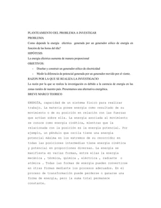 PLANTEAMIENTO DEL PROBLEMA A INVESTIGAR
PROBLEMA
Como depende la energía eléctrica generada por un generador eólico de energía en
función de las horas del día?
HIPÓTESIS
La energía eléctrica aumenta de manera proporcional
OBJETIVOS:
- Diseñar y construir un generador eólico de electricidad
- Medir la diferencia de potencial generada por un generador movido por el viento.
RAZON POR LA QUE SE REALIZA LA INVESTIGACIO
La razón por la que se realiza la investigación es debido a la carencia de energía en las
zonas rurales de nuestro país. Presentamos una alternativa energética.
BREVE MARCO TEORICO
ENERGÍA, capacidad de un sistema físico para realizar
trabajo. La materia posee energía como resultado de su
movimiento o de su posición en relación con las fuerzas
que actúan sobre ella. La energía asociada al movimiento
se conoce como energía cinética, mientras que la
relacionada con la posición es la energía potencial. Por
ejemplo, un péndulo que oscila tiene una energía
potencial máxima en los extremos de su recorrido; en
todas las posiciones intermedias tiene energía cinética
y potencial en proporciones diversas. La energía se
manifiesta en varias formas, entre ellas la energía
mecánica , térmica, química , eléctrica , radiante o
atómica . Todas las formas de energía pueden convertirse
en otras formas mediante los procesos adecuados. En el
proceso de transformación puede perderse o ganarse una
forma de energía, pero la suma total permanece
constante.
 