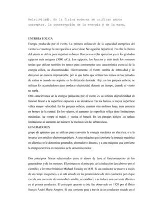 Relatividad). En la física moderna se unifican ambos
conceptos, la conservación de la energía y de la masa.
ENERGIA EOLICA
Energía producida por el viento. La primera utilización de la capacidad energética del
viento la constituye la navegación a vela (véase Navegación deportiva). En ella, la fuerza
del viento se utiliza para impulsar un barco. Barcos con velas aparecían ya en los grabados
egipcios más antiguos (3000 a.C.). Los egipcios, los fenicios y más tarde los romanos
tenían que utilizar también los remos para contrarrestar una característica esencial de la
energía eólica, su discontinuidad. Efectivamente, el viento cambia de intensidad y de
dirección de manera impredecible, por lo que había que utilizar los remos en los periodos
de calma o cuando no soplaba en la dirección deseada. Hoy, en los parques eólicos, se
utilizan los acumuladores para producir electricidad durante un tiempo, cuando el viento
no sopla .
Otra característica de la energía producida por el viento es su infinita disponibilidad en
función lineal a la superficie expuesta a su incidencia. En los barcos, a mayor superficie
vélica mayor velocidad. En los parques eólicos, cuantos más molinos haya, más potencia
en bornes de la central. En los veleros, el aumento de superficie vélica tiene limitaciones
mecánicas (se rompe el mástil o vuelca el barco). En los parques eólicos las únicas
limitaciones al aumento del número de molinos son las urbanísticas.
GENERADORES
grupo de aparatos que se utilizan para convertir la energía mecánica en eléctrica, o a la
inversa, con medios electromagnéticos. A una máquina que convierte la energía mecánica
en eléctrica se le denomina generador, alternador o dinamo, y a una máquina que convierte
la energía eléctrica en mecánica se le denomina motor.
Dos principios físicos relacionados entre sí sirven de base al funcionamiento de los
generadores y de los motores. El primero es el principio de la inducción descubierto por el
científico e inventor británico Michael Faraday en 1831. Si un conductor se mueve a través
de un campo magnético, o si está situado en las proximidades de otro conductor por el que
circula una corriente de intensidad variable, se establece o se induce una corriente eléctrica
en el primer conductor. El principio opuesto a éste fue observado en 1820 por el físico
francés André Marie Ampère. Si una corriente pasa a través de un conductor situado en el
 