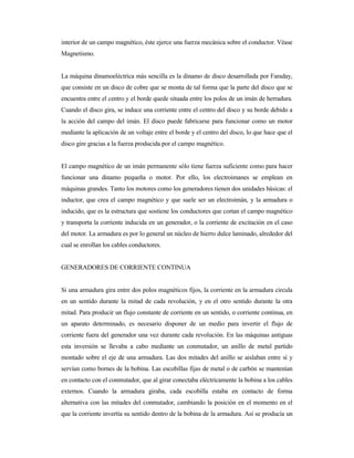 interior de un campo magnético, éste ejerce una fuerza mecánica sobre el conductor. Véase
Magnetismo.
La máquina dinamoeléctrica más sencilla es la dinamo de disco desarrollada por Faraday,
que consiste en un disco de cobre que se monta de tal forma que la parte del disco que se
encuentra entre el centro y el borde quede situada entre los polos de un imán de herradura.
Cuando el disco gira, se induce una corriente entre el centro del disco y su borde debido a
la acción del campo del imán. El disco puede fabricarse para funcionar como un motor
mediante la aplicación de un voltaje entre el borde y el centro del disco, lo que hace que el
disco gire gracias a la fuerza producida por el campo magnético.
El campo magnético de un imán permanente sólo tiene fuerza suficiente como para hacer
funcionar una dinamo pequeña o motor. Por ello, los electroimanes se emplean en
máquinas grandes. Tanto los motores como los generadores tienen dos unidades básicas: el
inductor, que crea el campo magnético y que suele ser un electroimán, y la armadura o
inducido, que es la estructura que sostiene los conductores que cortan el campo magnético
y transporta la corriente inducida en un generador, o la corriente de excitación en el caso
del motor. La armadura es por lo general un núcleo de hierro dulce laminado, alrededor del
cual se enrollan los cables conductores.
GENERADORES DE CORRIENTE CONTINUA
Si una armadura gira entre dos polos magnéticos fijos, la corriente en la armadura circula
en un sentido durante la mitad de cada revolución, y en el otro sentido durante la otra
mitad. Para producir un flujo constante de corriente en un sentido, o corriente continua, en
un aparato determinado, es necesario disponer de un medio para invertir el flujo de
corriente fuera del generador una vez durante cada revolución. En las máquinas antiguas
esta inversión se llevaba a cabo mediante un conmutador, un anillo de metal partido
montado sobre el eje de una armadura. Las dos mitades del anillo se aislaban entre sí y
servían como bornes de la bobina. Las escobillas fijas de metal o de carbón se mantenían
en contacto con el conmutador, que al girar conectaba eléctricamente la bobina a los cables
externos. Cuando la armadura giraba, cada escobilla estaba en contacto de forma
alternativa con las mitades del conmutador, cambiando la posición en el momento en el
que la corriente invertía su sentido dentro de la bobina de la armadura. Así se producía un
 