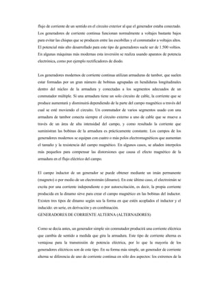 flujo de corriente de un sentido en el circuito exterior al que el generador estaba conectado.
Los generadores de corriente continua funcionan normalmente a voltajes bastante bajos
para evitar las chispas que se producen entre las escobillas y el conmutador a voltajes altos.
El potencial más alto desarrollado para este tipo de generadores suele ser de 1.500 voltios.
En algunas máquinas más modernas esta inversión se realiza usando aparatos de potencia
electrónica, como por ejemplo rectificadores de diodo.
Los generadores modernos de corriente continua utilizan armaduras de tambor, que suelen
estar formadas por un gran número de bobinas agrupadas en hendiduras longitudinales
dentro del núcleo de la armadura y conectadas a los segmentos adecuados de un
conmutador múltiple. Si una armadura tiene un solo circuito de cable, la corriente que se
produce aumentará y disminuirá dependiendo de la parte del campo magnético a través del
cual se esté moviendo el circuito. Un conmutador de varios segmentos usado con una
armadura de tambor conecta siempre el circuito externo a uno de cable que se mueve a
través de un área de alta intensidad del campo, y como resultado la corriente que
suministran las bobinas de la armadura es prácticamente constante. Los campos de los
generadores modernos se equipan con cuatro o más polos electromagnéticos que aumentan
el tamaño y la resistencia del campo magnético. En algunos casos, se añaden interpolos
más pequeños para compensar las distorsiones que causa el efecto magnético de la
armadura en el flujo eléctrico del campo.
El campo inductor de un generador se puede obtener mediante un imán permanente
(magneto) o por medio de un electroimán (dinamo). En este último caso, el electroimán se
excita por una corriente independiente o por autoexcitación, es decir, la propia corriente
producida en la dinamo sirve para crear el campo magnético en las bobinas del inductor.
Existen tres tipos de dinamo según sea la forma en que estén acoplados el inductor y el
inducido: en serie, en derivación y en combinación.
GENERADORES DE CORRIENTE ALTERNA (ALTERNADORES)
Como se decía antes, un generador simple sin conmutador producirá una corriente eléctrica
que cambia de sentido a medida que gira la armadura. Este tipo de corriente alterna es
ventajosa para la transmisión de potencia eléctrica, por lo que la mayoría de los
generadores eléctricos son de este tipo. En su forma más simple, un generador de corriente
alterna se diferencia de uno de corriente continua en sólo dos aspectos: los extremos de la
 