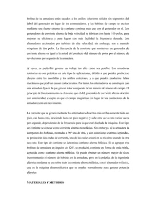 bobina de su armadura están sacados a los anillos colectores sólidos sin segmentos del
árbol del generador en lugar de los conmutadores, y las bobinas de campo se excitan
mediante una fuente externa de corriente continua más que con el generador en sí. Los
generadores de corriente alterna de baja velocidad se fabrican con hasta 100 polos, para
mejorar su eficiencia y para lograr con más facilidad la frecuencia deseada. Los
alternadores accionados por turbinas de alta velocidad, sin embargo, son a menudo
máquinas de dos polos. La frecuencia de la corriente que suministra un generador de
corriente alterna es igual a la mitad del producto del número de polos por el número de
revoluciones por segundo de la armadura.
A veces, es preferible generar un voltaje tan alto como sea posible. Las armaduras
rotatorias no son prácticas en este tipo de aplicaciones, debido a que pueden producirse
chispas entre las escobillas y los anillos colectores, y a que pueden producirse fallos
mecánicos que podrían causar cortocircuitos. Por tanto, los alternadores se construyen con
una armadura fija en la que gira un rotor compuesto de un número de imanes de campo. El
principio de funcionamiento es el mismo que el del generador de corriente alterna descrito
con anterioridad, excepto en que el campo magnético (en lugar de los conductores de la
armadura) está en movimiento.
La corriente que se genera mediante los alternadores descritos más arriba aumenta hasta un
pico, cae hasta cero, desciende hasta un pico negativo y sube otra vez a cero varias veces
por segundo, dependiendo de la frecuencia para la que esté diseñada la máquina. Este tipo
de corriente se conoce como corriente alterna monofásica. Sin embargo, si la armadura la
componen dos bobinas, montadas a 90º una de otra, y con conexiones externas separadas,
se producirán dos ondas de corriente, una de las cuales estará en su máximo cuando la otra
sea cero. Este tipo de corriente se denomina corriente alterna bifásica. Si se agrupan tres
bobinas de armadura en ángulos de 120º, se producirá corriente en forma de onda triple,
conocida como corriente alterna trifásica. Se puede obtener un número mayor de fases
incrementando el número de bobinas en la armadura, pero en la práctica de la ingeniería
eléctrica moderna se usa sobre todo la corriente alterna trifásica, con el alternador trifásico,
que es la máquina dinamoeléctrica que se emplea normalmente para generar potencia
eléctrica
MATERIALES Y METODOS
 