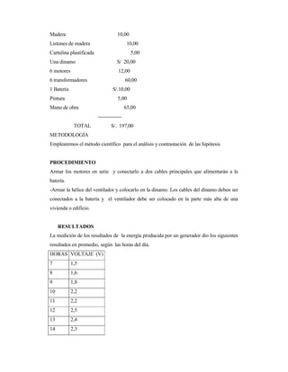 Madera 10,00
Listones de madera 10,00
Cartulina plastificada 5,00
Una dinamo S/ 20,00
6 motores 12,00
6 transformadores 60,00
1 Batería S/.10,00
Pintura 5,00
Mano de obra 65,00
--------------
TOTAL S/. 197,00
METODOLOGÍA
Emplearemos el método científico para el análisis y contrastación de las hipótesis
PROCEDIMIENTO
Armar los motores en serie y conectarlo a dos cables principales que alimentarán a la
batería.
-Armar la hélice del ventilador y colocarlo en la dinamo. Los cables del dínamo deben ser
conectados a la batería y el ventilador debe ser colocado en la parte más alta de una
vivienda o edificio.
RESULTADOS
La medición de los resultados de la energía producida por un generador dio los siguientes
resultados en promedio, según las horas del día.
HORAS VOLTAJE (V)
7 1,5
8 1,6
9 1,8
10 2,2
11 2,2
12 2,5
13 2,4
14 2,3
 