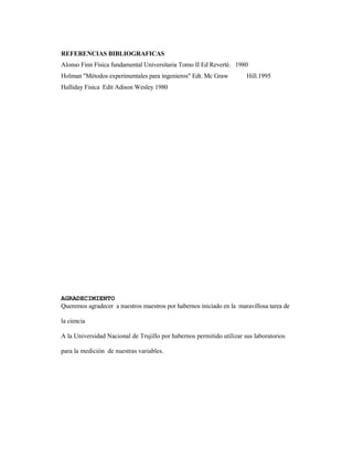 REFERENCIAS BIBLIOGRAFICAS
Alonso Finn Física fundamental Universitaria Tomo II Ed Reverté. 1980
Holman "Métodos experimentales para ingenieros" Edt. Mc Graw Hill.1995
Halliday Fisica Edit Adison Wesley 1980
AGRADECIMIENTO
Queremos agradecer a nuestros maestros por habernos iniciado en la maravillosa tarea de
la ciencia
A la Universidad Nacional de Trujillo por habernos permitido utilizar sus laboratorios
para la medición de nuestras variables.
 