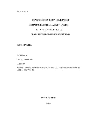 PROYECTO 10
CONSTRUCCION DE UN GENERADOR
DE ONDAS ELECTROMAGNETICAS DE
BAJA FRECUENCIA PARA
TRATAMIENTO DE DOLORES REUMÁTICOS
INTEGRANTES
PROFESORA:
GRADO Y SECCION:
COLEGIO:
ASESOR: GARCIA ROMERO WILKER, FISICO, AV. ANTENOR ORREGO Mz B3
LOTE 15 telef 9935150
TRUJILLO- PERU
2004
 