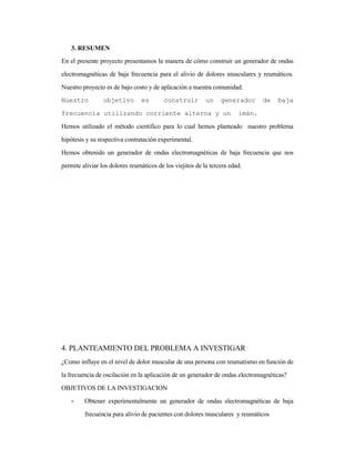 3. RESUMEN
En el presente proyecto presentamos la manera de cómo construir un generador de ondas
electromagnéticas de baja frecuencia para el alivio de dolores musculares y reumáticos.
Nuestro proyecto es de bajo costo y de aplicación a nuestra comunidad.
Nuestro objetivo es construir un generador de baja
frecuencia utilizando corriente alterna y un imán.
Hemos utilizado el método científico para lo cual hemos planteado nuestro problema
hipótesis y su respectiva contratación experimental.
Hemos obtenido un generador de ondas electromagnéticas de baja frecuencia que nos
permite aliviar los dolores reumáticos de los viejitos de la tercera edad.
4. PLANTEAMIENTO DEL PROBLEMA A INVESTIGAR
¿Como influye en el nivel de dolor muscular de una persona con reumatismo en función de
la frecuencia de oscilación en la aplicación de un generador de ondas electromagnéticas?
OBJETIVOS DE LA INVESTIGACION
- Obtener experimentalmente un generador de ondas electromagnéticas de baja
frecuencia para alivio de pacientes con dolores musculares y reumáticos
 