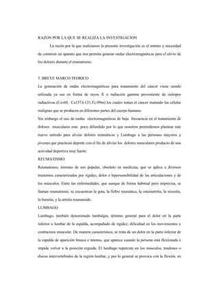 RAZON POR LA QUE SE REALIZA LA INVESTIGACION
La razón por la que realizamos la presente investigación es el intento y necesidad
de construir un aparato que nos permita generar ondas electromagnéticas para el alivio de
los dolores durante el reumatismo.
5. BREVE MARCO TEORICO
La generación de ondas electromagnéticas para tratamiento del cáncer viene siendo
utilizada ya sea en forma de rayos X o radiación gamma proveniente de isótopos
radiactivos (Co-60, Cs137,I-131,Tc-99m) los cuales tratan el cáncer matando las células
malignas que se producen en diferentes partes del cuerpo humano.
Sin embargo el uso de ondas electromagnéticas de baja frecuencia en el tratamiento de
dolores musculares esta poco difundido por lo que nosotros pretendemos plantear este
nuevo método para aliviar dolores reumáticos y Lumbago a las personas mayores y
jóvenes que practican deporte con el fin de aliviar los dolores musculares producto de una
actividad deportiva muy fuerte.
REUMATISMO
Reumatismo, término de uso popular, obsoleto en medicina, que se aplica a diversos
trastornos caracterizados por rigidez, dolor e hipersensibilidad de las articulaciones y de
los músculos. Entre las enfermedades, que aunque de forma habitual pero imprecisa, se
llaman reumatismo, se encuentran la gota, la fiebre reumática, la osteoartritis, la miositis,
la bursitis, y la artritis reumatoide.
LUMBAGO
Lumbago, también denominado lumbalgia, término general para el dolor en la parte
inferior o lumbar de la espalda, acompañado de rigidez, dificultad en los movimientos y
contractura muscular. De manera característica, se trata de un dolor en la parte inferior de
la espalda de aparición brusca e intenso, que aparece cuando la persona está flexionada e
impide volver a la posición erguida. El lumbago repercute en los músculos, tendones o
discos intervertebrales de la región lumbar, y por lo general se provoca con la flexión, en
 