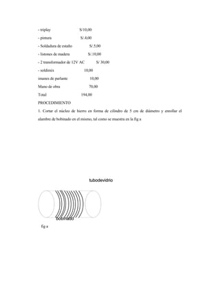 - triplay S/10,00
- pintura S/.4,00
- Soldadura de estaño S/.5,00
- listones de madera S/.10,00
- 2 transformador de 12V AC S/ 30,00
- soldimix 10,00
imanes de parlante 10,00
Mano de obra 70,00
Total 194,00
PROCEDIMIENTO
1. Cortar el núcleo de hierro en forma de cilindro de 5 cm de diámetro y enrollar el
alambre de bobinado en el mismo, tal como se muestra en la fig a
fig a
 