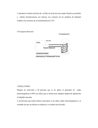 2. Introducir el núcleo de hierro de un filtro de aceite de carro usado, llenarlo con petróleo
y sellarlo herméticamente con silicona. Los extremos de los alambres de bobinado
soldarlo a los extremos de un transformador de 110 V
3 El esquema final será:
7 RESULTADOS
Después de entrevistar a 50 personas que se les aplico el generador de ondas
electromagnéticas el 90% nos indico que se sentían muy relajados después de aplicárseles
el relajador muscular.
A las personas que tenían dolores musculares se les aplico ondas electromagnéticas y el
resultado fue que sus dolores se redujeron y se sentían mas aliviados.
 