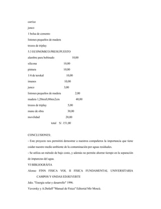 carriso
junco
1 bolsa de cemento
listones pequeños de madera
trozos de triplay
5.3 ECONOMICO:PRESUPUESTO
alambre para bobinado 10,00
silicona 10,00
pintura 10,00
1/4 de terokal 10,00
imanes 10,00
junco 3,00
listones pequeños de madera 2,00
madera 1,20mx0,80mx2cm 40,00
trozos de triplay 5,00
mano de obra 30,00
movilidad 20,00
total S/. 151,00
CONCLUSIONES:
- Este proyecto nos permitirá demostrar a nuestros compañeros la importancia que tiene
cuidar nuestro medio ambiente de la contaminación por aguas residuales.
- Se utiliza un método de bajo costo, y además no permite ahorrar tiempo en la separación
de impurezas del agua.
VI BIBLIOGRÁFIA
Alonso FINN FISICA VOL II FISICA FUNDAMENTAL UNIVERSITARIA
CAMPOS Y ONDAS ED.REVERTE
Jaks. "Energia solar y desarrollo" 1996.
Yavorsky y A.Detlaff "Manual de Física" Editorial Mir Moscú.
 