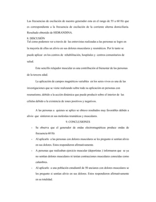 Las frecuencias de oscilación de nuestro generador esta en el rango de 55 a 60 Hz que
es correspondiente a la frecuencia de oscilación de la corriente alterna domiciliaria.
Resultado obtenido de HIDRANDINA.
8. DISCUSIÓN
Tal como podemos ver a través de las entrevistas realizadas a las personas se logro en
la mayoría de ellas un alivio en sus dolores musculares y reumáticos. Por lo tanto se
puede aplicar en los centros de rehabilitación, hospitales y centros comunitarios de
salud.
Este sencillo relajador muscular es una contribución al bienestar de las personas
de la tercera edad.
La aplicación de campos magnéticos variables en los seres vivos es una de las
investigaciones que se viene realizando sobre todo su aplicación en personas con
reumatismo, debido a la acción dinámica que puede producir sobre el interior de las
células debido a la existencia de iones positivos y negativos.
A las personas a quienes se aplico se obtuvo resultados muy favorables debido a
alivio que sintieron en sus molestias reumáticas y musculares.
9. CONCLUSIONES
- Se observa que el generador de ondas electromagnéticas produce ondas de
frecuencia 60 Hz
- Al aplicarlo a las personas con dolores musculares se les pregunto si sentían alivio
en sus dolores. Estos respondieron afirmativamente.
- A personas que realizaban ejercicio muscular (deportistas ) informaron que se ya
no sentían dolores musculares ni tenían contracciones musculares conocidas como
calambres.
- Al aplicarlo a una población estudiantil de 50 ancianos con dolores musculares se
les pregunto si sentían alivio en sus dolores. Estos respondieron afirmativamente
en su totalidad.
 