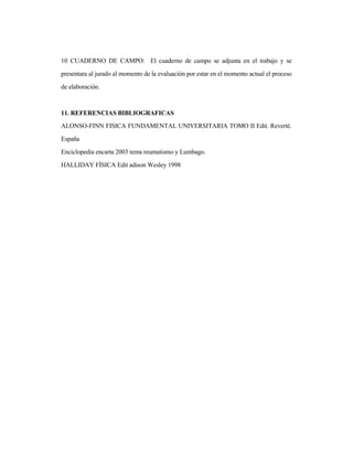 10 CUADERNO DE CAMPO: El cuaderno de campo se adjunta en el trabajo y se
presentara al jurado al momento de la evaluación por estar en el momento actual el proceso
de elaboración.
11. REFERENCIAS BIBLIOGRAFICAS
ALONSO-FINN FISICA FUNDAMENTAL UNIVERSITARIA TOMO II Edit. Reverté.
España
Enciclopedia encarta 2003 tema reumatismo y Lumbago.
HALLIDAY FÍSICA Edit adison Wesley 1998
 