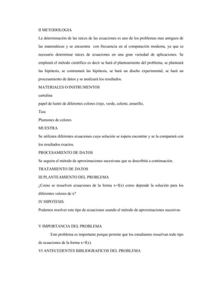 II METODOLOGIA
La determinación de las raíces de las ecuaciones es uno de los problemas mas antiguos de
las matemáticas y se encuentra con frecuencia en al computación moderna, ya que es
necesario determinar raíces de ecuaciones en una gran variedad de aplicaciones. Se
empleará el método científico es decir se hará el planteamiento del problema, se planteará
las hipótesis, se contrastará las hipótesis, se hará un diseño experimental, se hará un
procesamiento de datos y se analizará los resultados.
MATERIALES O INSTRUMENTOS
cartulina
papel de lustre de diferentes colores (rojo, verde, celeste, amarillo,
Tiza
Plumones de colores
MUESTRA
Se utilizara diferentes ecuaciones cuya solución se espera encontrar y se la comparará con
los resultados exactos.
PROCESAMIENTO DE DATOS
Se seguira el método de aproximaciones sucesivaas que se describirá a continuación.
TRATAMIENTO DE DATOS
III PLANTEAMIENTO DEL PROBLEMA
¿Como se resuelven ecuaciones de la forma x=f(x) como depende la solución para los
diferentes valores de x?
IV HIPOTESIS
Podemos resolver este tipo de ecuaciones usando el método de aproximaciones sucesivas
V IMPORTANCIA DEL PROBLEMA
Este problema es importante porque permite que los estudiantes resuelvan todo tipo
de ecuaciones de la forma x=f(x).
VI ANTECEDENTES BIBLIOGRAFICOS DEL PROBLEMA
 