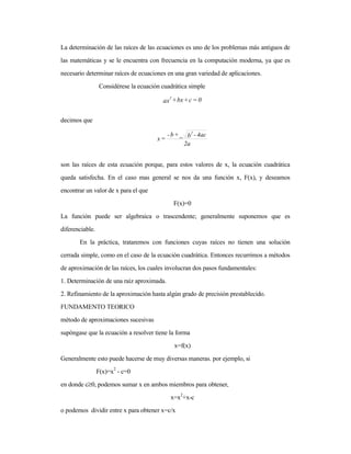 La determinación de las raíces de las ecuaciones es uno de los problemas más antiguos de
las matemáticas y se le encuentra con frecuencia en la computación moderna, ya que es
necesario determinar raíces de ecuaciones en una gran variedad de aplicaciones.
Considérese la ecuación cuadrática simple
decimos que
son las raíces de esta ecuación porque, para estos valores de x, la ecuación cuadrática
queda satisfecha. En el caso mas general se nos da una función x, F(x), y deseamos
encontrar un valor de x para el que
F(x)=0
La función puede ser algebraica o trascendente; generalmente suponemos que es
diferenciable.
En la práctica, trataremos con funciones cuyas raíces no tienen una solución
cerrada simple, como en el caso de la ecuación cuadrática. Entonces recurrimos a métodos
de aproximación de las raíces, los cuales involucran dos pasos fundamentales:
1. Determinación de una raíz aproximada.
2. Refinamiento de la aproximación hasta algún grado de precisión prestablecido.
FUNDAMENTO TEORICO
método de aproximaciones sucesivas
supóngase que la ecuación a resolver tiene la forma
x=f(x)
Generalmente esto puede hacerse de muy diversas maneras. por ejemplo, si
F(x)=x2
- c=0
en donde c≥0, podemos sumar x en ambos miembros para obtener,
x=x2
+x-c
o podemos dividir entre x para obtener x=c/x
0=c+bx+ax
2
2a
4ac-b+b-
=x
2
_
 