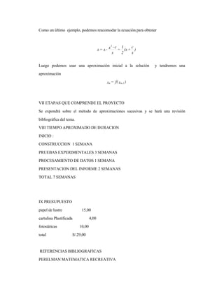 Como un último ejemplo, podemos reacomodar la ecuación para obtener
Luego podemos usar una aproximación inicial a la solución y tendremos una
aproximación
VII ETAPAS QUE COMPRENDE EL PROYECTO
Se expondrá sobre el método de aproximaciones sucesivas y se hará una revisión
bibliográfica del tema.
VIII TIEMPO APROXIMADO DE DURACION
INICIO :
CONSTRUCCION 1 SEMANA
PRUEBAS EXPERIMENTALES 3 SEMANAS
PROCESAMIENTO DE DATOS 1 SEMANA
PRESENTACION DEL INFORME 2 SEMANAS
TOTAL 7 SEMANAS
IX PRESUPUESTO
papel de lustre 15,00
cartulina Plastificada 4,00
fotostáticas 10,00
total S/.29,00
REFERENCIAS BIBLIOGRAFICAS
PERELMAN MATEMATICA RECREATIVA
)
x
c
+(x
2
1
=
x
c-x-x=x
2
)xf(=x 1-nn
 